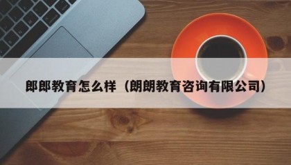 郎郎教育怎么样（朗朗教育咨询有限公司）