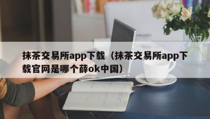 抹茶交易所app下载（抹茶交易所app下载官网是哪个薛ok中国）