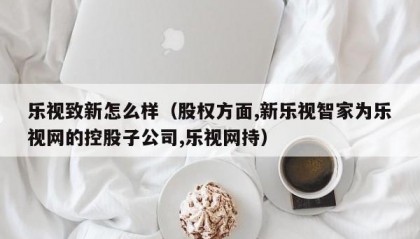乐视致新怎么样（股权方面,新乐视智家为乐视网的控股子公司,乐视网持）