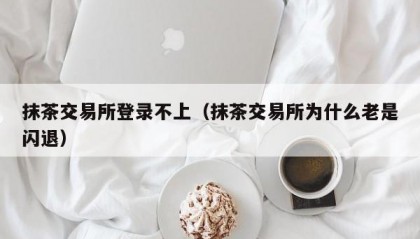 抹茶交易所登录不上（抹茶交易所为什么老是闪退）