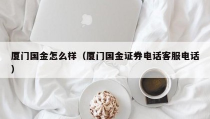 厦门国金怎么样（厦门国金证券电话客服电话）