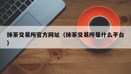 抹茶交易所官方网址（抹茶交易所是什么平台）