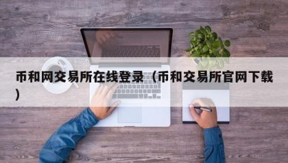 币和网交易所在线登录（币和交易所官网下载）